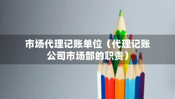 市场代理记账单位（代理记账公司市场部的职责）