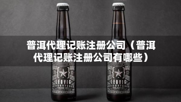 普洱代理记账注册公司（普洱代理记账注册公司有哪些）