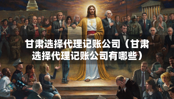 甘肃选择代理记账公司（甘肃选择代理记账公司有哪些）