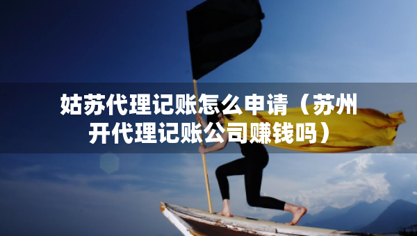 姑苏代理记账怎么申请（苏州开代理记账公司赚钱吗）