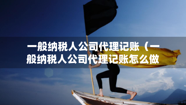一般纳税人公司代理记账（一般纳税人公司代理记账怎么做账）