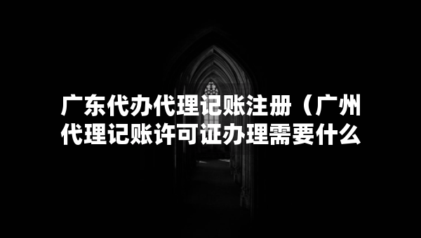 广东代办代理记账注册（广州代理记账许可证办理需要什么条件）