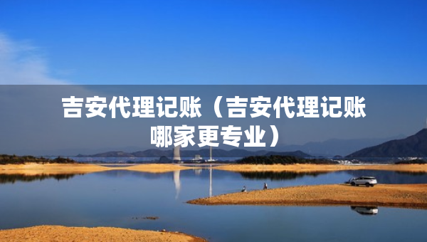 吉安代理记账（吉安代理记账哪家更专业）