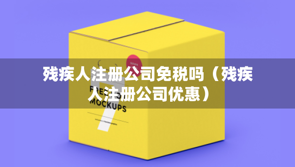 残疾人注册公司免税吗（残疾人注册公司优惠）