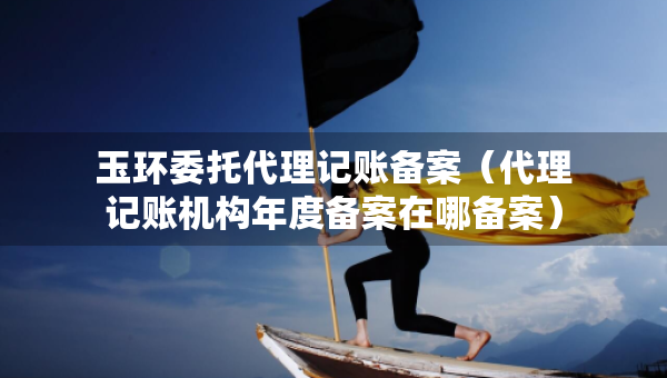 玉环委托代理记账备案（代理记账机构年度备案在哪备案）