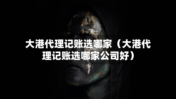 大港代理记账选哪家（大港代理记账选哪家公司好）