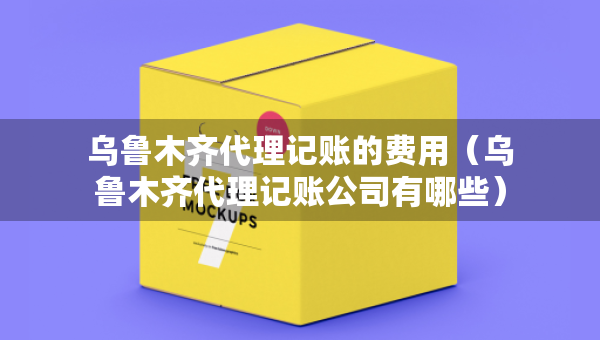 乌鲁木齐代理记账的费用（乌鲁木齐代理记账公司有哪些）