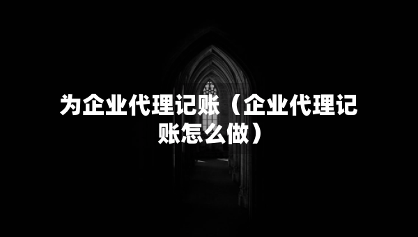为企业代理记账（企业代理记账怎么做）