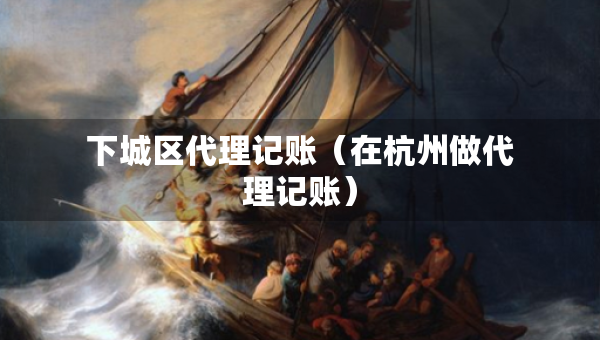 下城区代理记账（在杭州做代理记账）