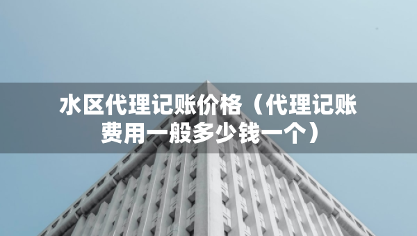 水区代理记账价格(代理记账费用一般多少钱一个) 水区代理记账价格(代理记账费用一般多少钱一个)