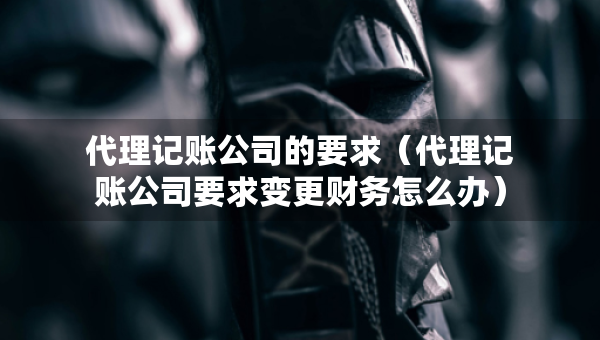代理记账公司的要求（代理记账公司要求变更财务怎么办）