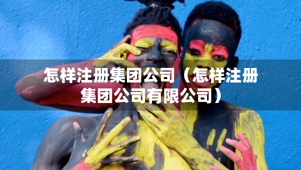 怎样注册集团公司（怎样注册集团公司有限公司）