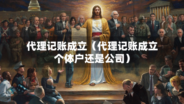 代理记账成立（代理记账成立个体户还是公司）
