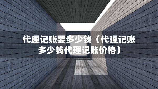 代理记账要多少钱（代理记账多少钱代理记账价格）