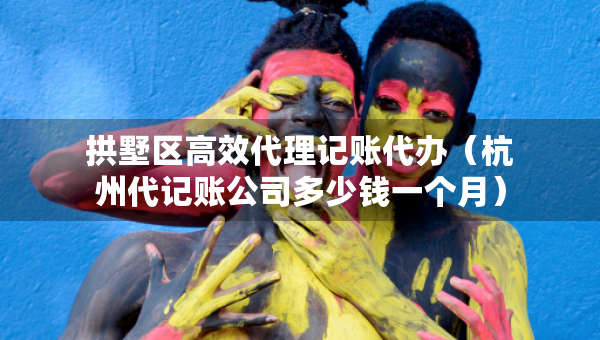 拱墅区高效代理记账代办（杭州代记账公司多少钱一个月）