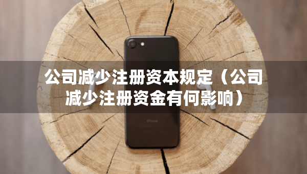 公司减少注册资本规定（公司减少注册资金有何影响）
