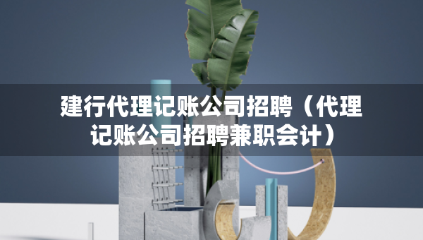 建行代理记账公司招聘（代理记账公司招聘兼职会计）