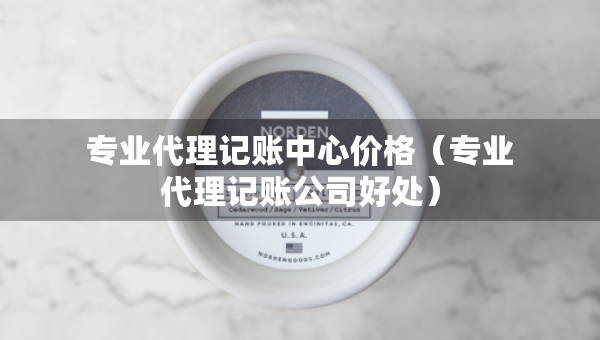 专业代理记账中心价格（专业代理记账公司好处）