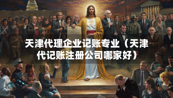 天津代理企业记账专业（天津代记账注册公司哪家好）