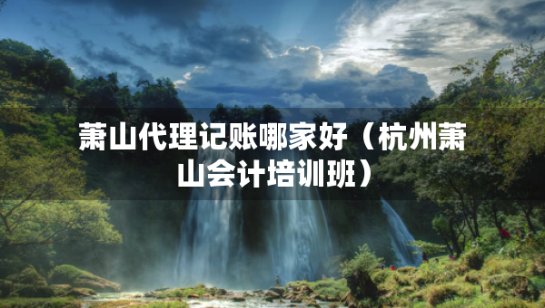 萧山代理记账哪家好（杭州萧山会计培训班）