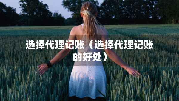 选择代理记账（选择代理记账的好处）