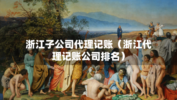 浙江子公司代理记账（浙江代理记账公司排名）