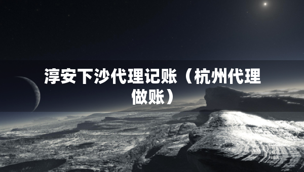 淳安下沙代理记账（杭州代理做账）