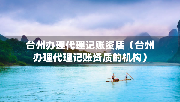 台州办理代理记账资质（台州办理代理记账资质的机构）
