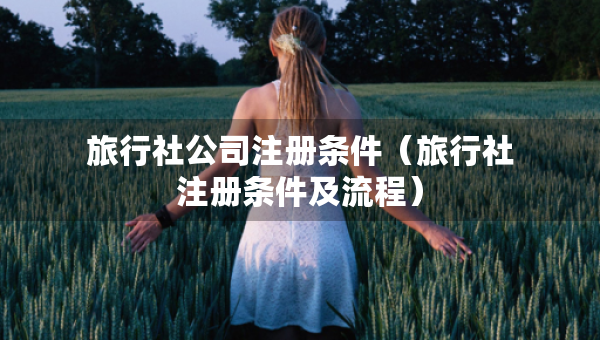 旅行社公司注册条件（旅行社注册条件及流程）