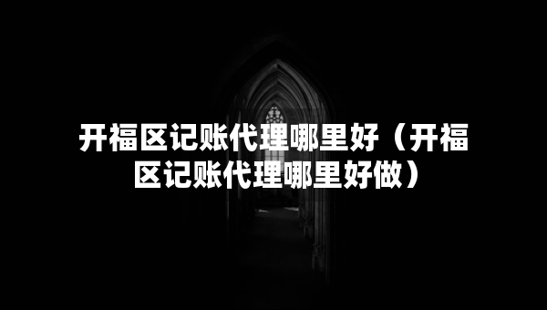 开福区记账代理哪里好（开福区记账代理哪里好做）