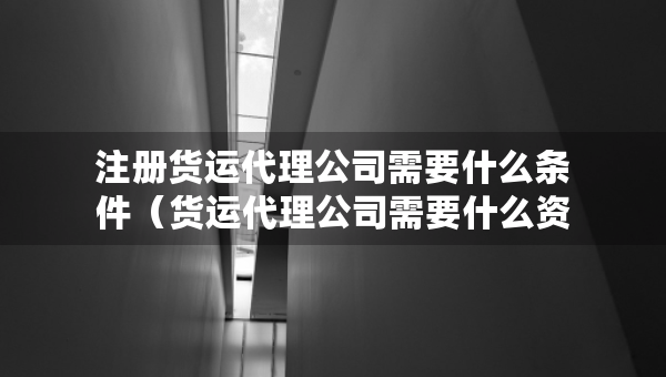 注册货运代理公司需要什么条件（货运代理公司需要什么资质吗）