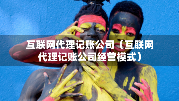 互联网代理记账公司（互联网代理记账公司经营模式）