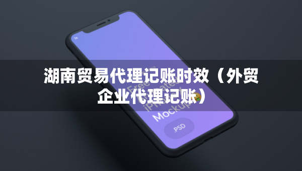 湖南贸易代理记账时效（外贸企业代理记账）