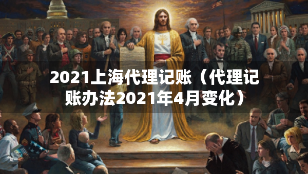 2021上海代理记账(代理记账办法2021年4月变化) 2021上海代理记账(代理记账办法2021年4月变化)