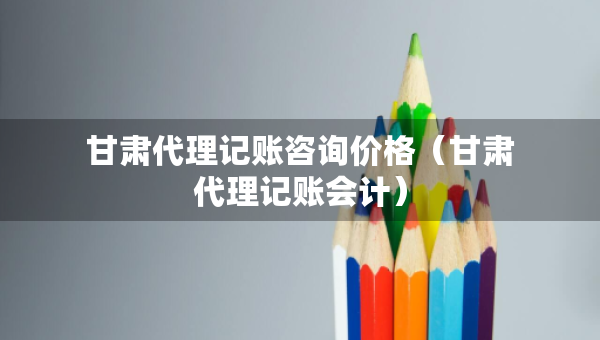 甘肃代理记账咨询价格(甘肃代理记账会计) 甘肃代理记账咨询价格(甘肃代理记账会计)