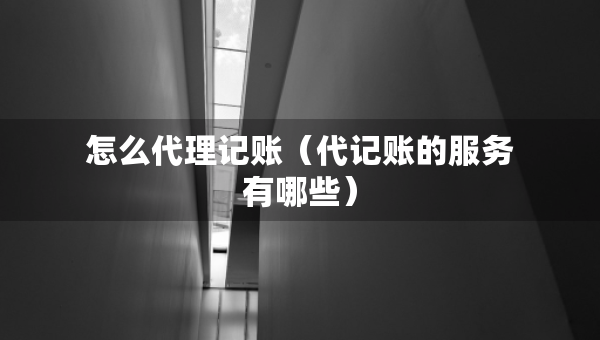怎么代理记账（代记账的服务有哪些）
