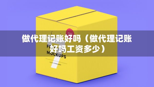 做代理记账好吗（做代理记账好吗工资多少）