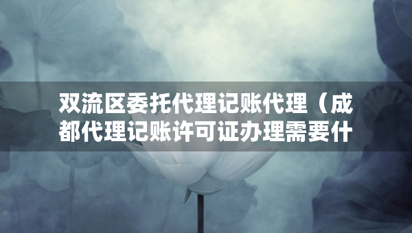 双流区委托代理记账代理（成都代理记账许可证办理需要什么条件）