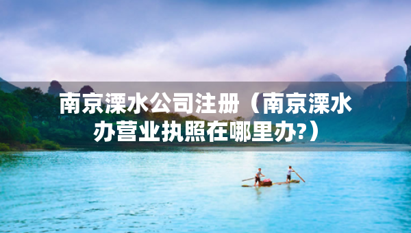 南京溧水公司注册（南京溧水办营业执照在哪里办?）