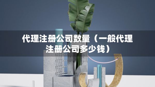 代理注册公司数量（一般代理注册公司多少钱）