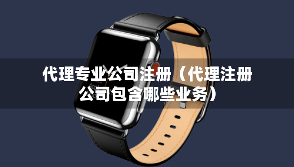 代理专业公司注册（代理注册公司包含哪些业务）