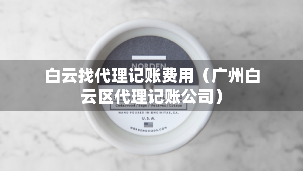 白云找代理记账费用（广州白云区代理记账公司）