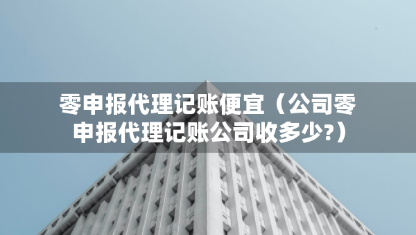 零申报代理记账便宜（公司零申报代理记账公司收多少?）
