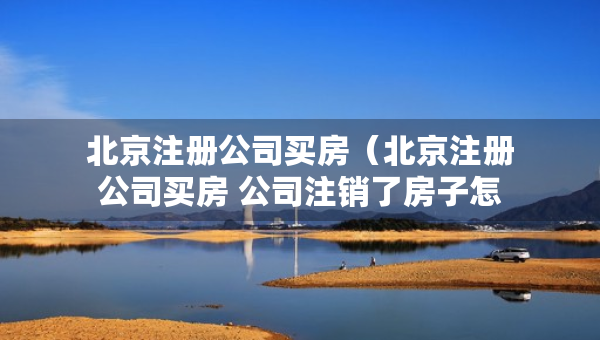 北京注册公司买房（北京注册公司买房 公司注销了房子怎么办）