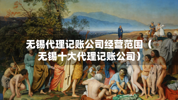 无锡代理记账公司经营范围（无锡十大代理记账公司）