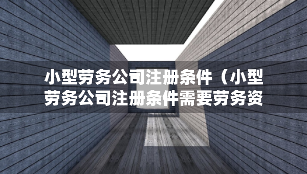 小型劳务公司注册条件（小型劳务公司注册条件需要劳务资质吗）