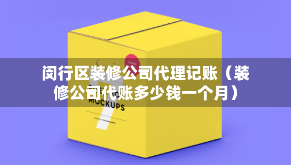 闵行区装修公司代理记账（装修公司代账多少钱一个月）