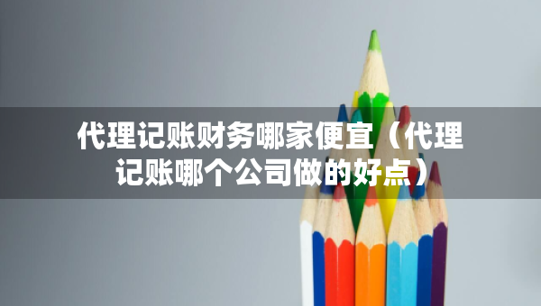 代理记账财务哪家便宜（代理记账哪个公司做的好点）