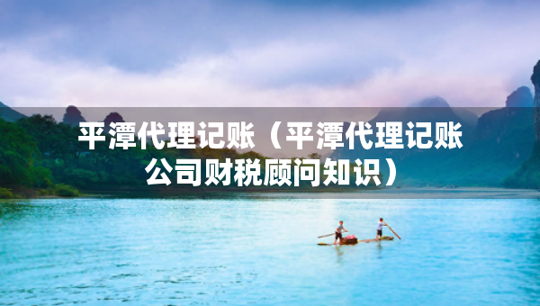 平潭代理记账（平潭代理记账公司财税顾问知识）