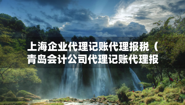 上海企业代理记账代理报税(青岛会计公司代理记账代理报税) 上海企业代理记账代理报税(青岛会计公司代理记账代理报税)